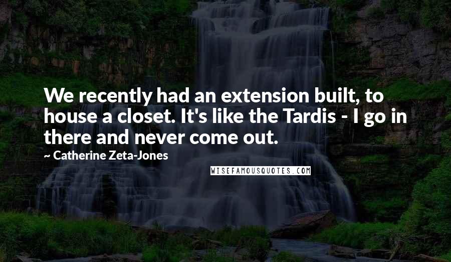 Catherine Zeta-Jones Quotes: We recently had an extension built, to house a closet. It's like the Tardis - I go in there and never come out.