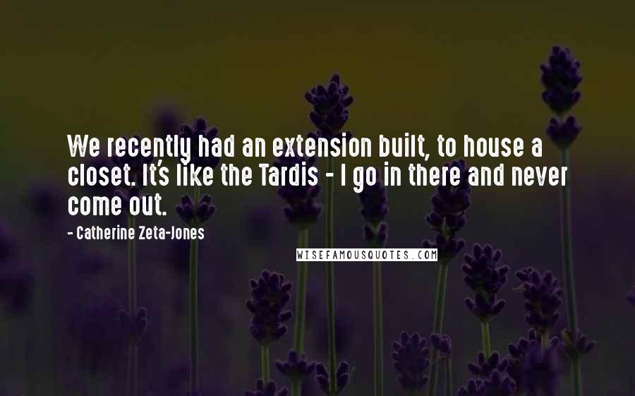 Catherine Zeta-Jones Quotes: We recently had an extension built, to house a closet. It's like the Tardis - I go in there and never come out.