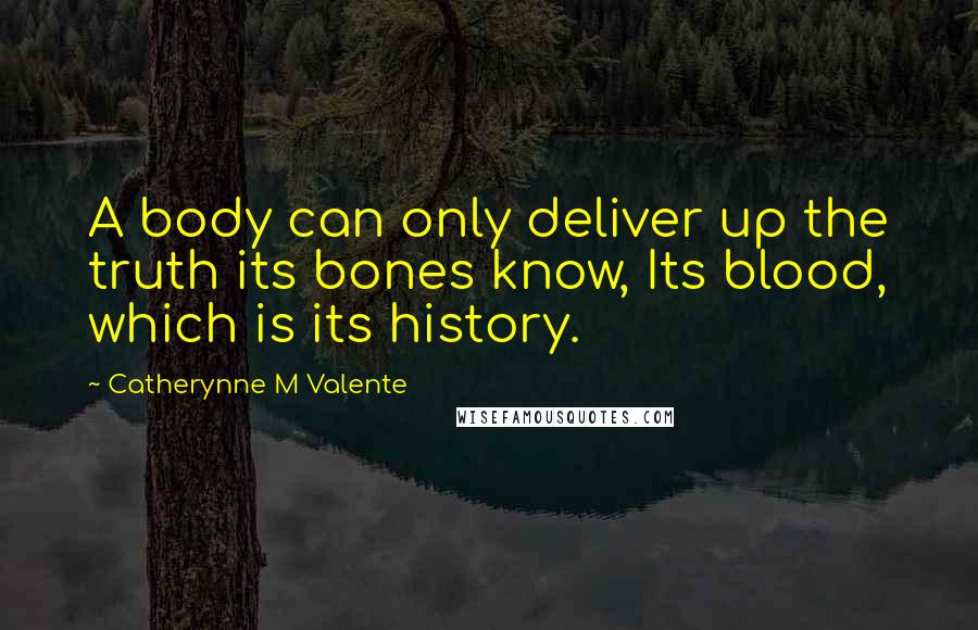 Catherynne M Valente Quotes: A body can only deliver up the truth its bones know, Its blood, which is its history.