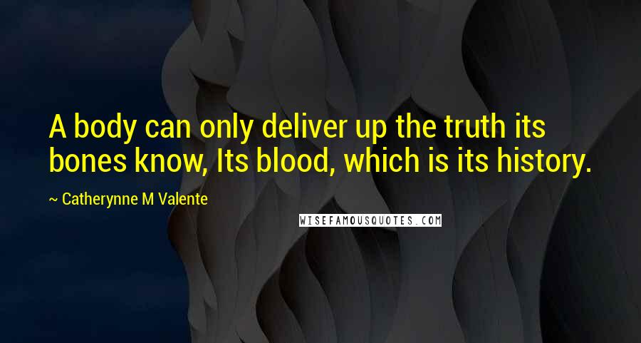 Catherynne M Valente Quotes: A body can only deliver up the truth its bones know, Its blood, which is its history.