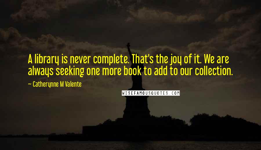 Catherynne M Valente Quotes: A library is never complete. That's the joy of it. We are always seeking one more book to add to our collection.