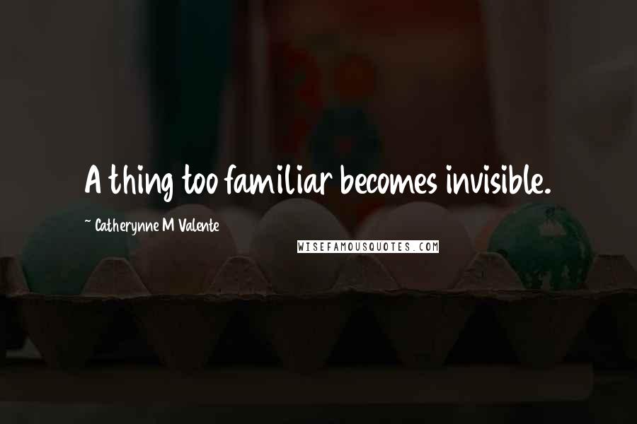 Catherynne M Valente Quotes: A thing too familiar becomes invisible.