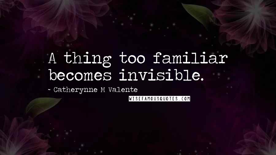 Catherynne M Valente Quotes: A thing too familiar becomes invisible.