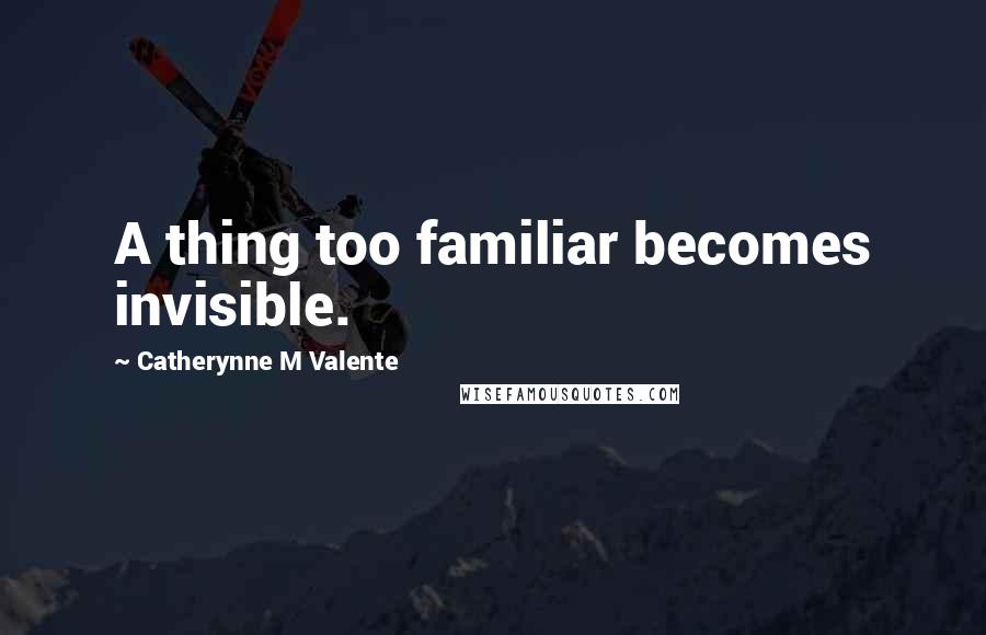 Catherynne M Valente Quotes: A thing too familiar becomes invisible.