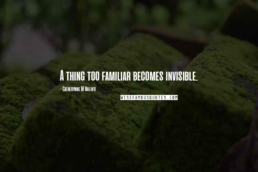 Catherynne M Valente Quotes: A thing too familiar becomes invisible.