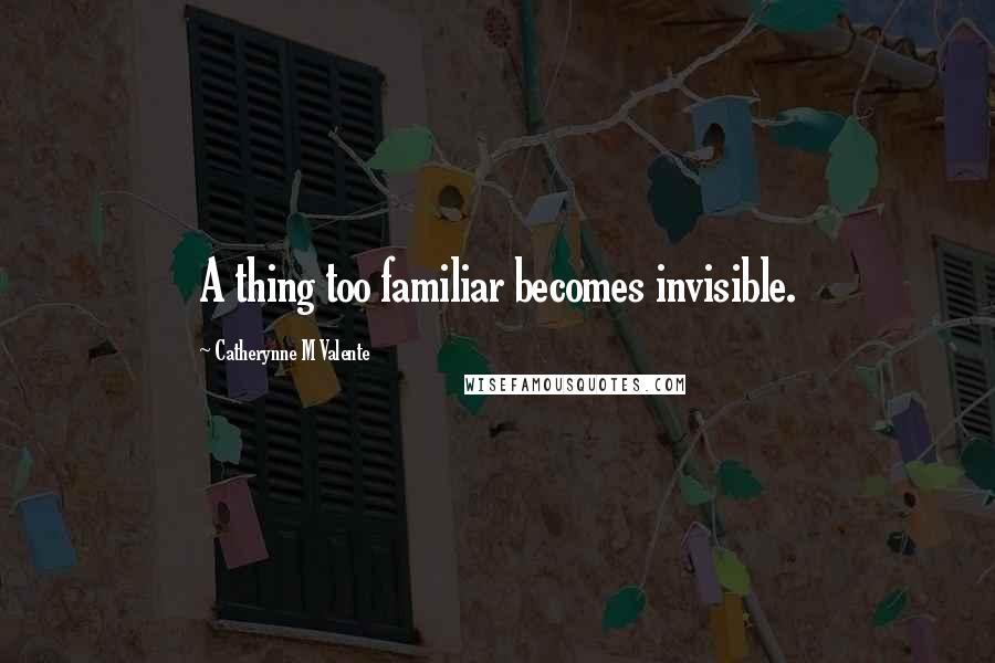 Catherynne M Valente Quotes: A thing too familiar becomes invisible.
