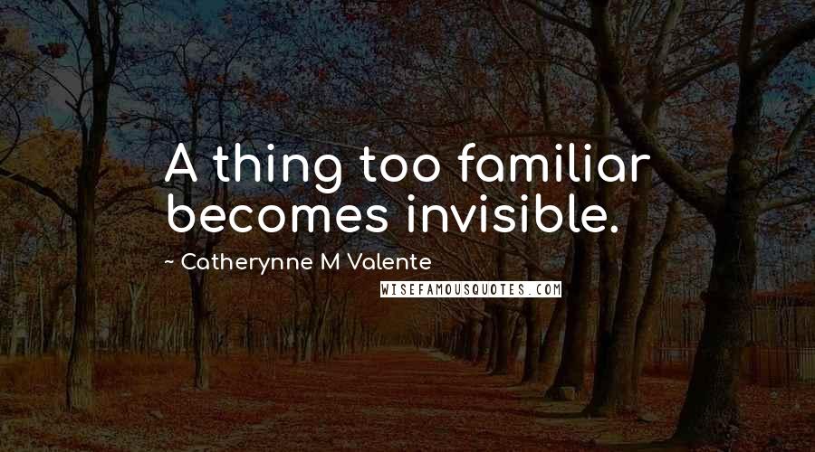 Catherynne M Valente Quotes: A thing too familiar becomes invisible.