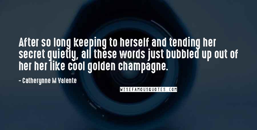 Catherynne M Valente Quotes: After so long keeping to herself and tending her secret quietly, all these words just bubbled up out of her her like cool golden champagne.