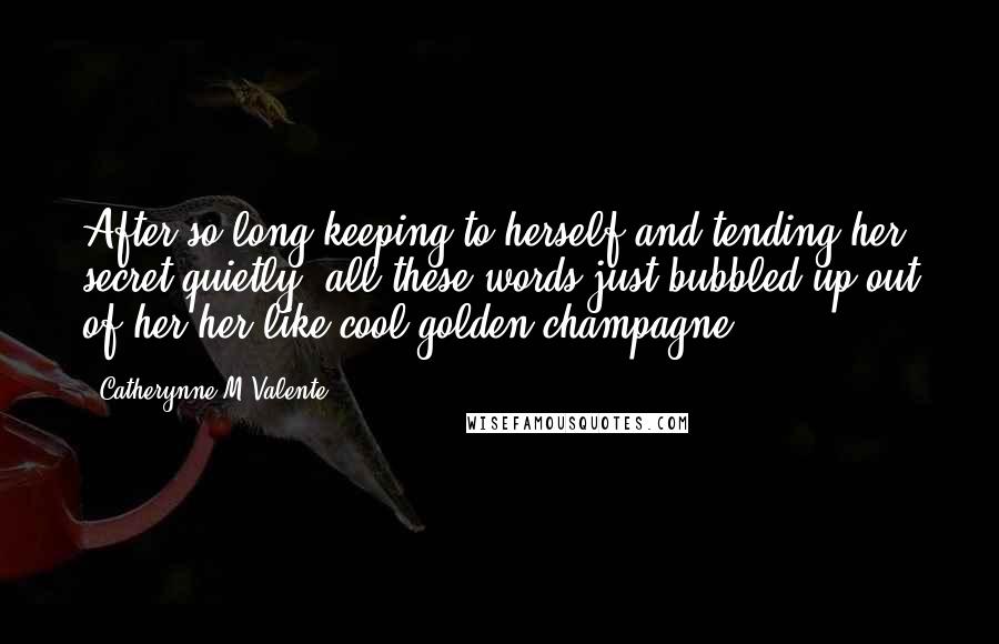 Catherynne M Valente Quotes: After so long keeping to herself and tending her secret quietly, all these words just bubbled up out of her her like cool golden champagne.