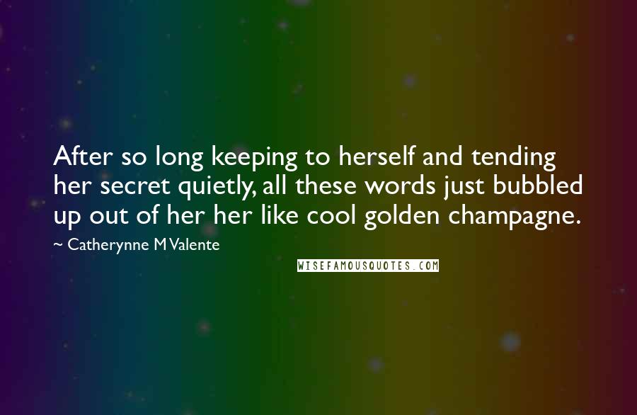 Catherynne M Valente Quotes: After so long keeping to herself and tending her secret quietly, all these words just bubbled up out of her her like cool golden champagne.