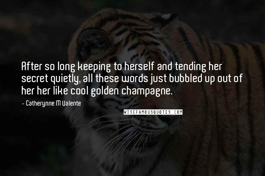 Catherynne M Valente Quotes: After so long keeping to herself and tending her secret quietly, all these words just bubbled up out of her her like cool golden champagne.