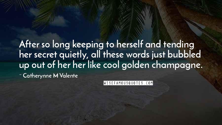 Catherynne M Valente Quotes: After so long keeping to herself and tending her secret quietly, all these words just bubbled up out of her her like cool golden champagne.