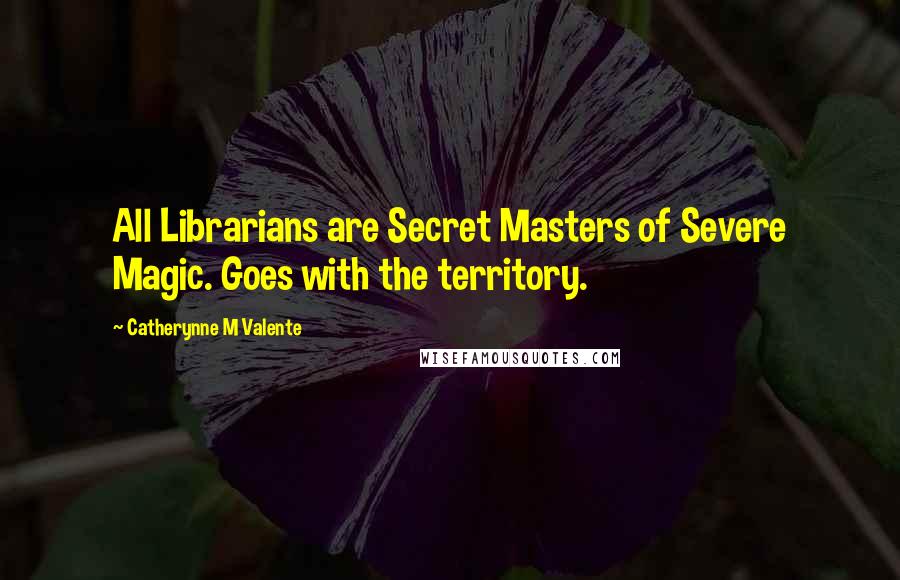 Catherynne M Valente Quotes: All Librarians are Secret Masters of Severe Magic. Goes with the territory.