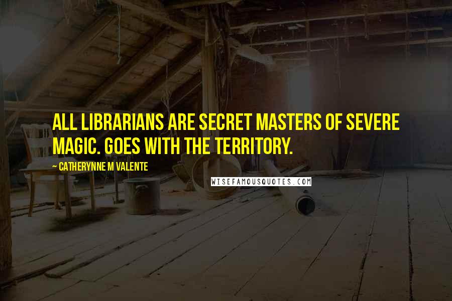 Catherynne M Valente Quotes: All Librarians are Secret Masters of Severe Magic. Goes with the territory.