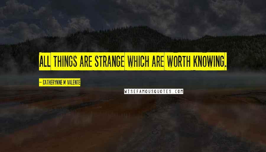 Catherynne M Valente Quotes: All things are strange which are worth knowing.