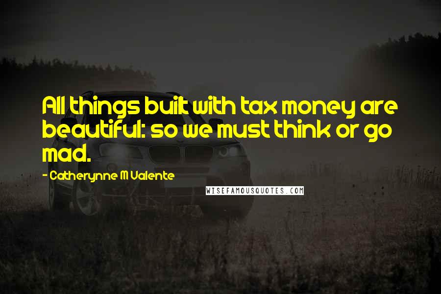 Catherynne M Valente Quotes: All things built with tax money are beautiful: so we must think or go mad.