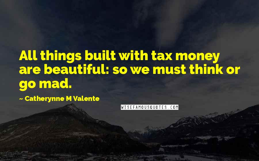 Catherynne M Valente Quotes: All things built with tax money are beautiful: so we must think or go mad.