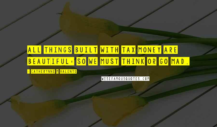 Catherynne M Valente Quotes: All things built with tax money are beautiful: so we must think or go mad.