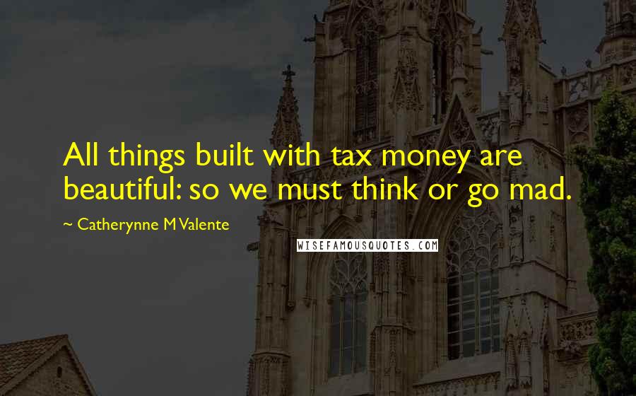 Catherynne M Valente Quotes: All things built with tax money are beautiful: so we must think or go mad.