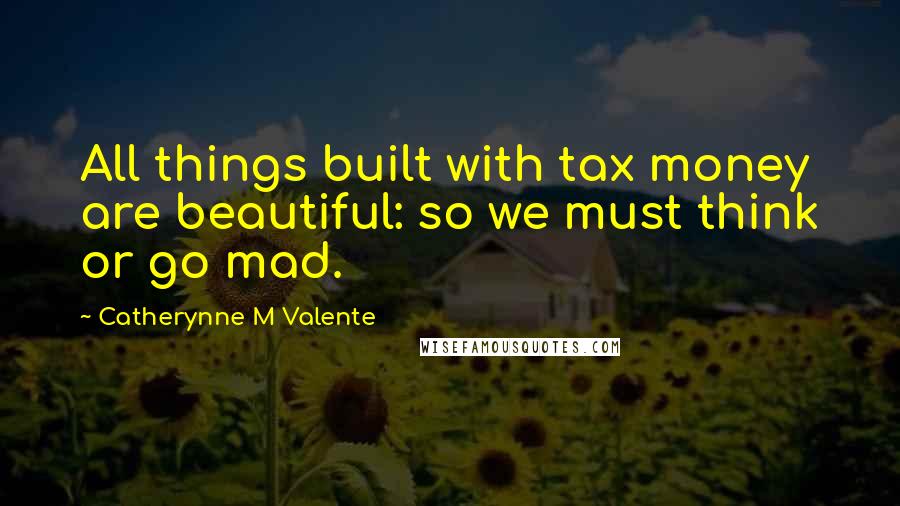 Catherynne M Valente Quotes: All things built with tax money are beautiful: so we must think or go mad.