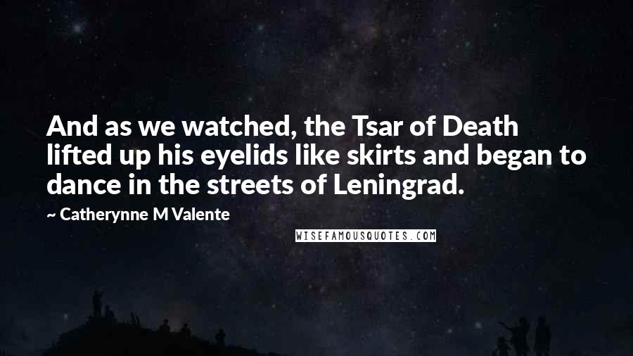 Catherynne M Valente Quotes: And as we watched, the Tsar of Death lifted up his eyelids like skirts and began to dance in the streets of Leningrad.