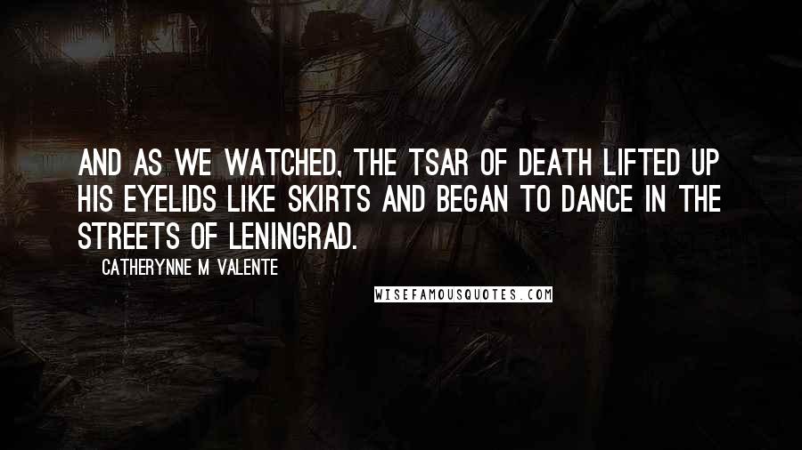 Catherynne M Valente Quotes: And as we watched, the Tsar of Death lifted up his eyelids like skirts and began to dance in the streets of Leningrad.