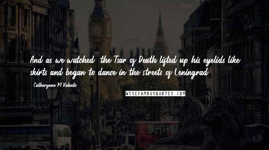 Catherynne M Valente Quotes: And as we watched, the Tsar of Death lifted up his eyelids like skirts and began to dance in the streets of Leningrad.