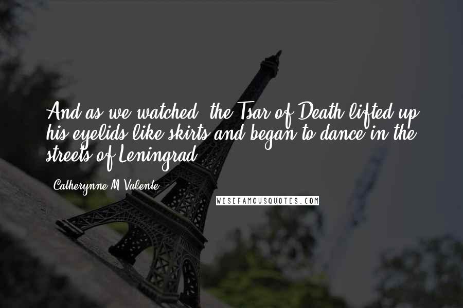 Catherynne M Valente Quotes: And as we watched, the Tsar of Death lifted up his eyelids like skirts and began to dance in the streets of Leningrad.