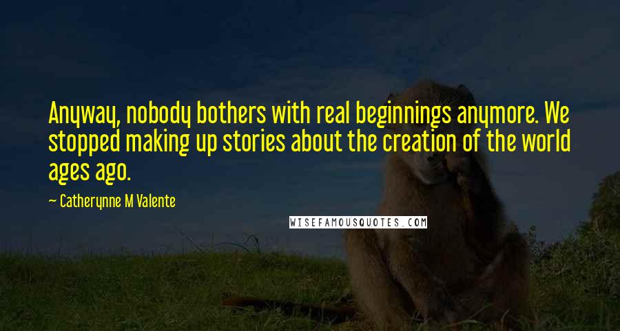 Catherynne M Valente Quotes: Anyway, nobody bothers with real beginnings anymore. We stopped making up stories about the creation of the world ages ago.
