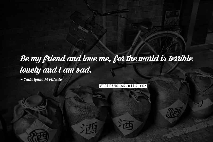 Catherynne M Valente Quotes: Be my friend and love me, for the world is terrible lonely and I am sad.