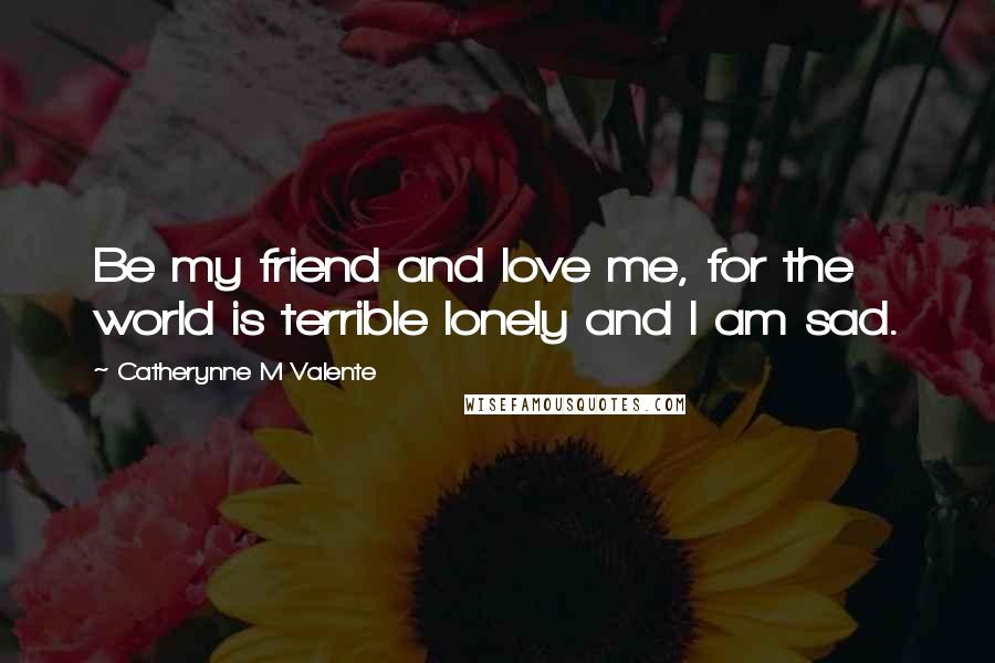 Catherynne M Valente Quotes: Be my friend and love me, for the world is terrible lonely and I am sad.
