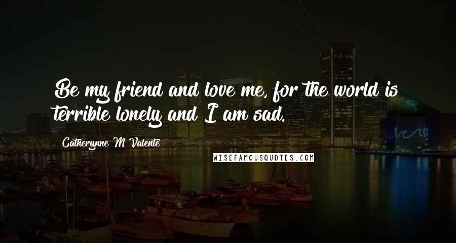 Catherynne M Valente Quotes: Be my friend and love me, for the world is terrible lonely and I am sad.