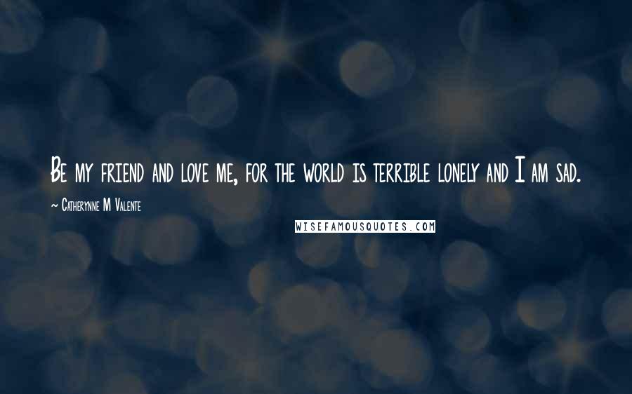 Catherynne M Valente Quotes: Be my friend and love me, for the world is terrible lonely and I am sad.