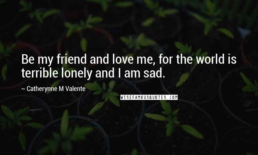 Catherynne M Valente Quotes: Be my friend and love me, for the world is terrible lonely and I am sad.