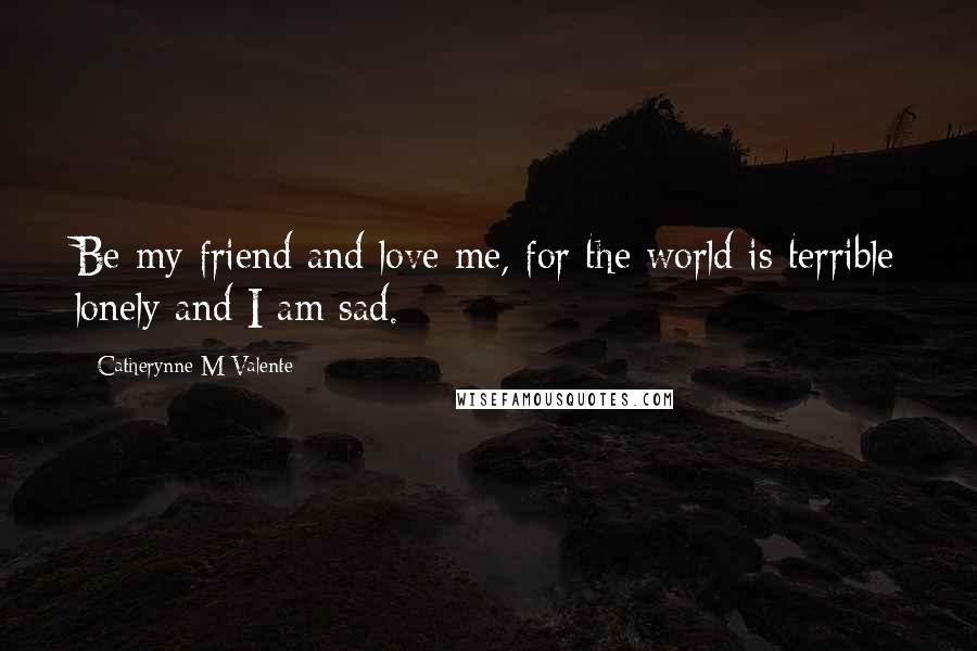 Catherynne M Valente Quotes: Be my friend and love me, for the world is terrible lonely and I am sad.