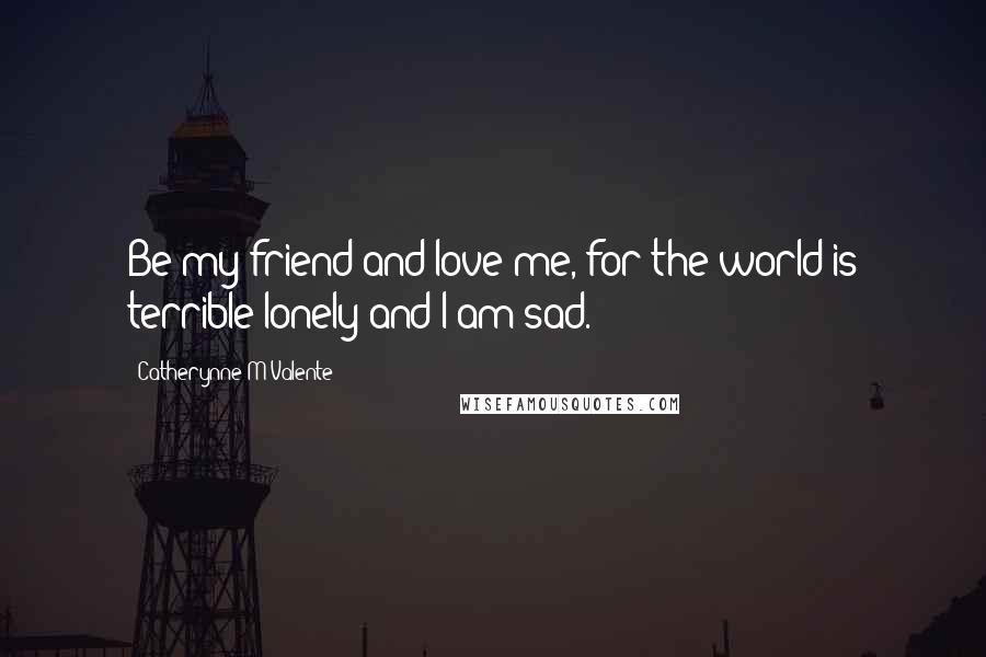 Catherynne M Valente Quotes: Be my friend and love me, for the world is terrible lonely and I am sad.