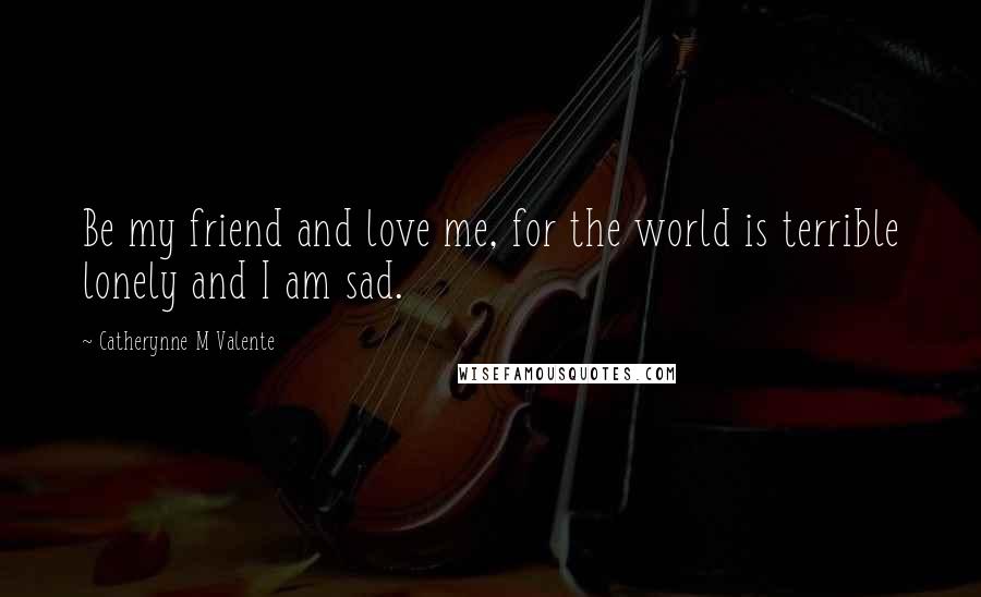 Catherynne M Valente Quotes: Be my friend and love me, for the world is terrible lonely and I am sad.