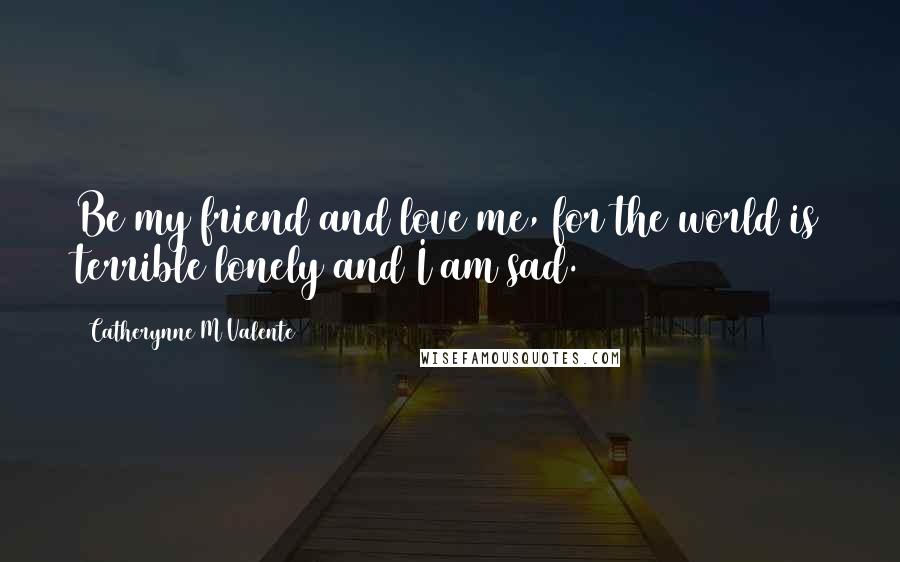 Catherynne M Valente Quotes: Be my friend and love me, for the world is terrible lonely and I am sad.