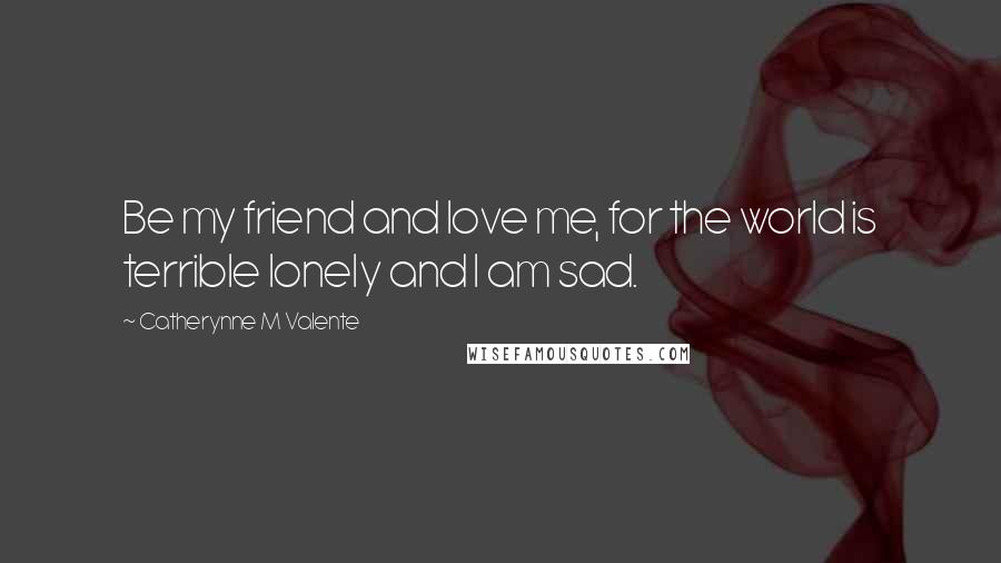 Catherynne M Valente Quotes: Be my friend and love me, for the world is terrible lonely and I am sad.