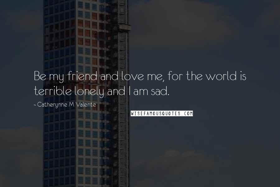 Catherynne M Valente Quotes: Be my friend and love me, for the world is terrible lonely and I am sad.