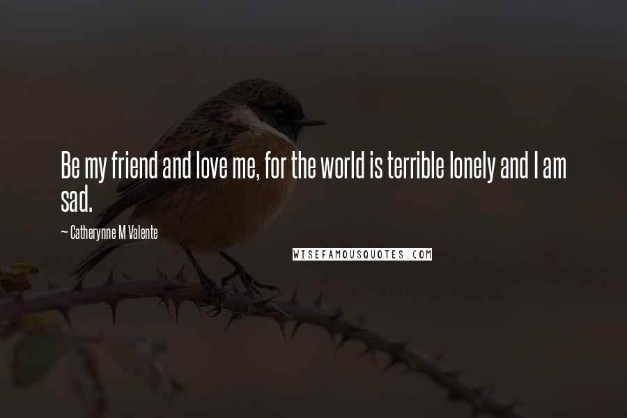 Catherynne M Valente Quotes: Be my friend and love me, for the world is terrible lonely and I am sad.