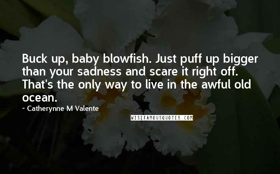 Catherynne M Valente Quotes: Buck up, baby blowfish. Just puff up bigger than your sadness and scare it right off. That's the only way to live in the awful old ocean.