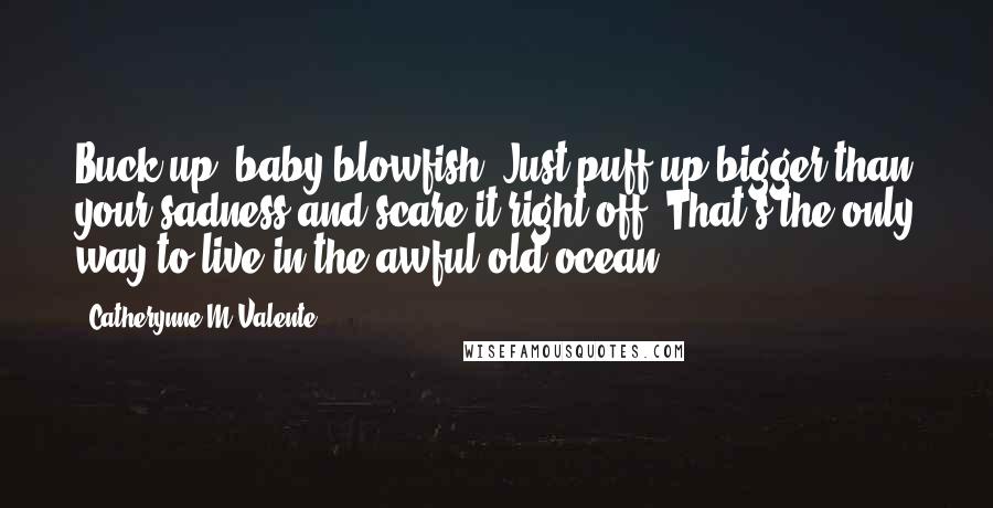 Catherynne M Valente Quotes: Buck up, baby blowfish. Just puff up bigger than your sadness and scare it right off. That's the only way to live in the awful old ocean.