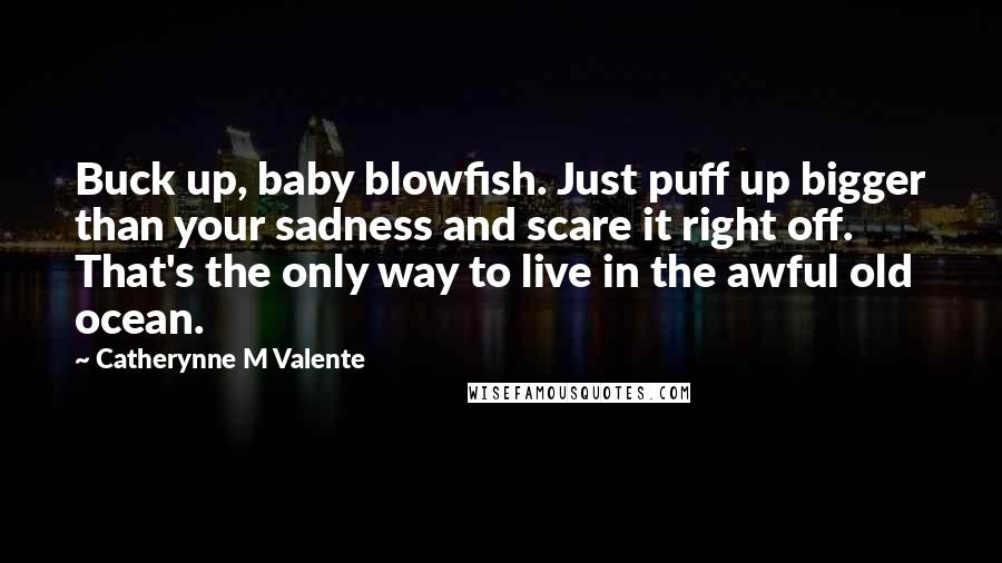 Catherynne M Valente Quotes: Buck up, baby blowfish. Just puff up bigger than your sadness and scare it right off. That's the only way to live in the awful old ocean.