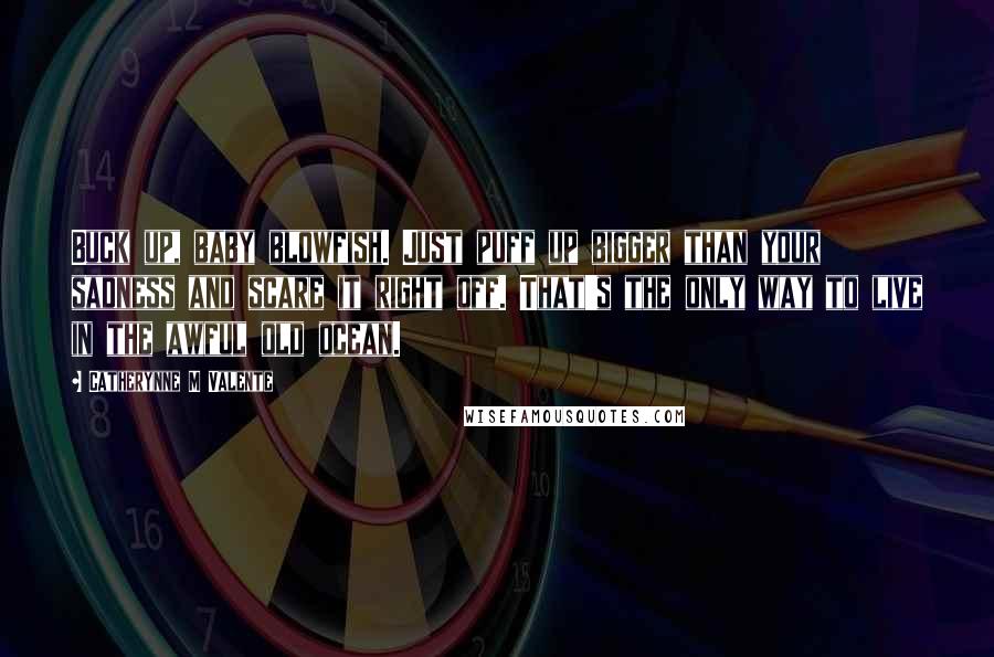 Catherynne M Valente Quotes: Buck up, baby blowfish. Just puff up bigger than your sadness and scare it right off. That's the only way to live in the awful old ocean.
