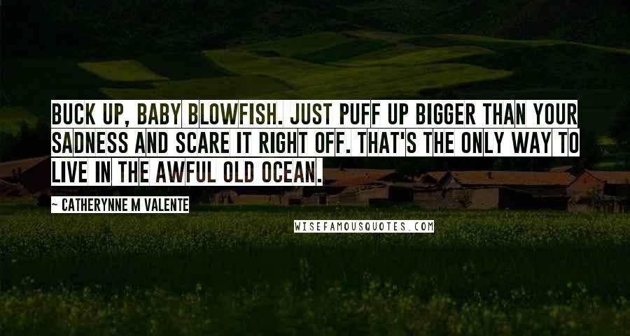 Catherynne M Valente Quotes: Buck up, baby blowfish. Just puff up bigger than your sadness and scare it right off. That's the only way to live in the awful old ocean.