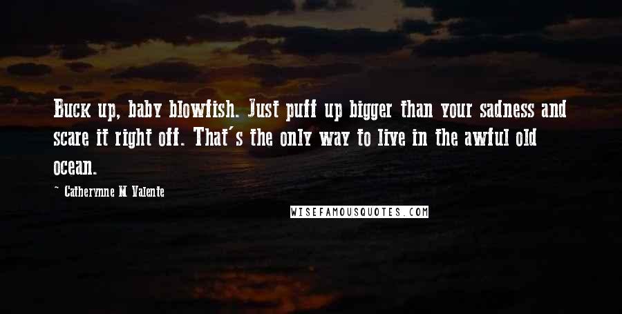 Catherynne M Valente Quotes: Buck up, baby blowfish. Just puff up bigger than your sadness and scare it right off. That's the only way to live in the awful old ocean.