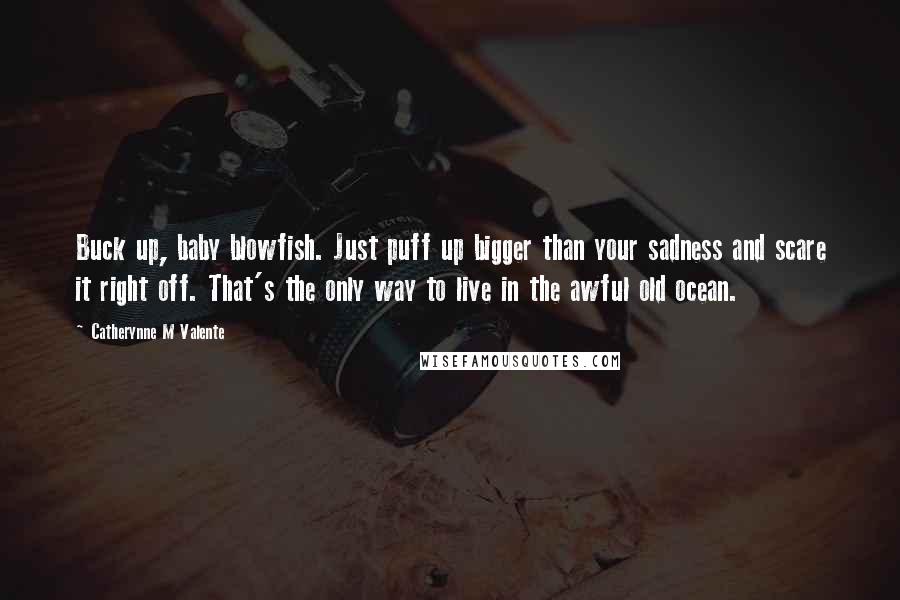 Catherynne M Valente Quotes: Buck up, baby blowfish. Just puff up bigger than your sadness and scare it right off. That's the only way to live in the awful old ocean.