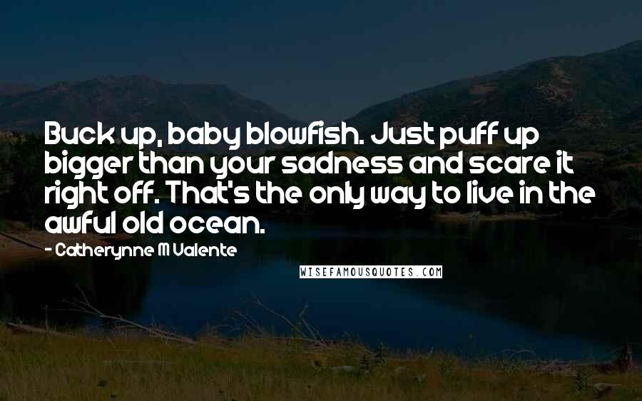 Catherynne M Valente Quotes: Buck up, baby blowfish. Just puff up bigger than your sadness and scare it right off. That's the only way to live in the awful old ocean.