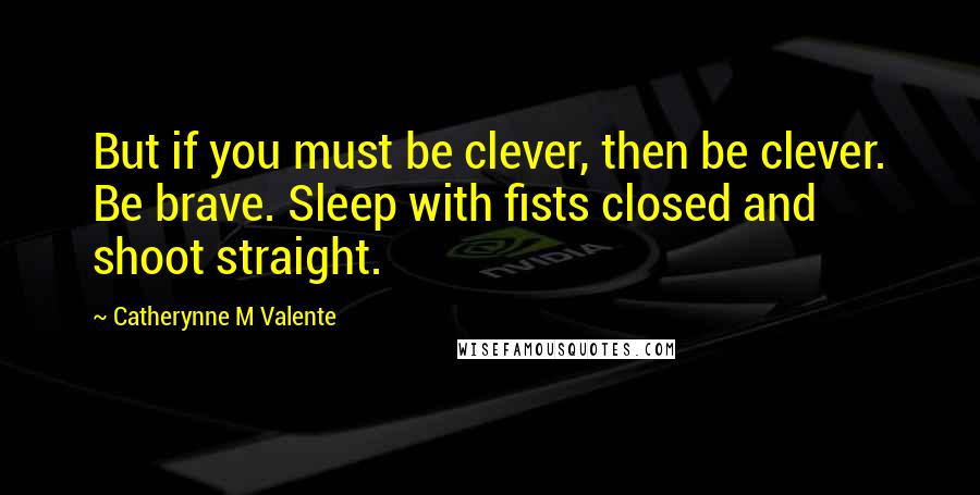 Catherynne M Valente Quotes: But if you must be clever, then be clever. Be brave. Sleep with fists closed and shoot straight.